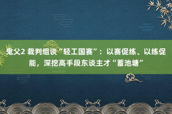 鬼父2 裁判组谈“轻工国赛”：以赛促练、以练促能，深挖高手段东谈主才“蓄池塘”