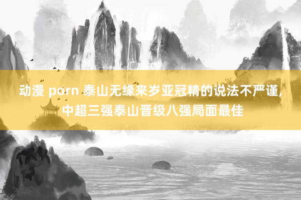 动漫 porn 泰山无缘来岁亚冠精的说法不严谨， 中超三强泰山晋级八强局面最佳