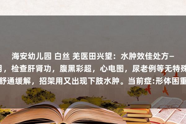 海安幼儿园 白丝 羌医田兴望：水肿效佳处方——张某，双下肢水肿一月，检查肝肾功，腹黑彩超，心电图，尿老例等无特殊，口服双克，安体舒通缓解，招架用又出现下肢水肿。当前症:形体困重，小便少，下肢水肿，苔白腻，脉千里缓。...