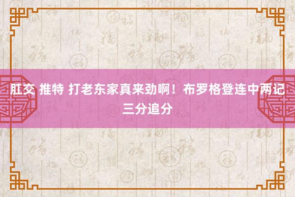 肛交 推特 打老东家真来劲啊！布罗格登连中两记三分追分