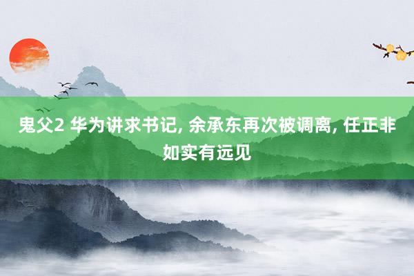 鬼父2 华为讲求书记， 余承东再次被调离， 任正非如实有远见