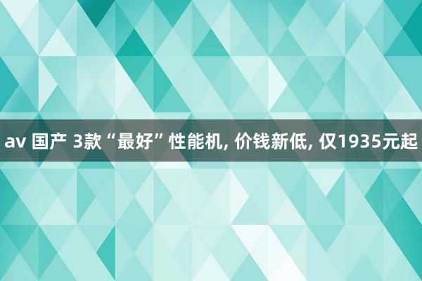 av 国产 3款“最好”性能机， 价钱新低， 仅1935元起