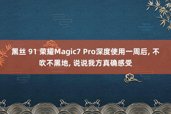 黑丝 91 荣耀Magic7 Pro深度使用一周后， 不吹不黑地， 说说我方真确感受