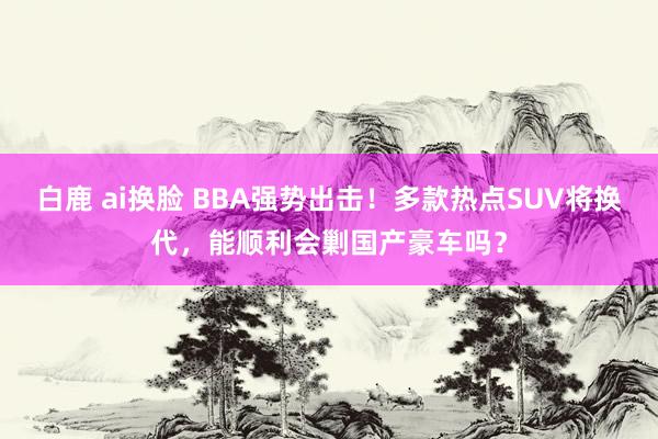 白鹿 ai换脸 BBA强势出击！多款热点SUV将换代，能顺利会剿国产豪车吗？