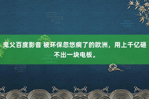 鬼父百度影音 被环保忽悠瘸了的欧洲，用上千亿砸不出一块电板。