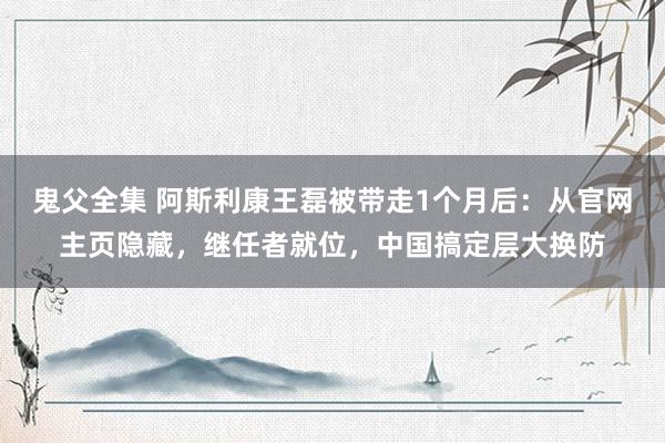 鬼父全集 阿斯利康王磊被带走1个月后：从官网主页隐藏，继任者就位，中国搞定层大换防