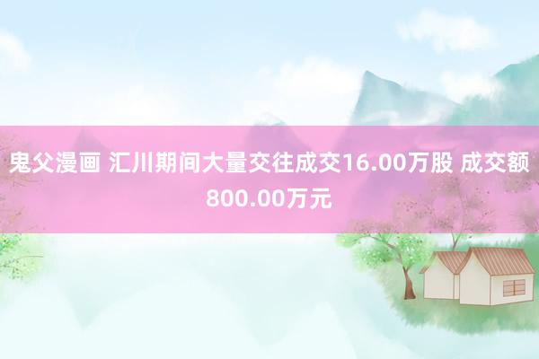 鬼父漫画 汇川期间大量交往成交16.00万股 成交额800.00万元