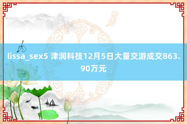 lissa_sex5 津润科技12月5日大量交游成交863.90万元