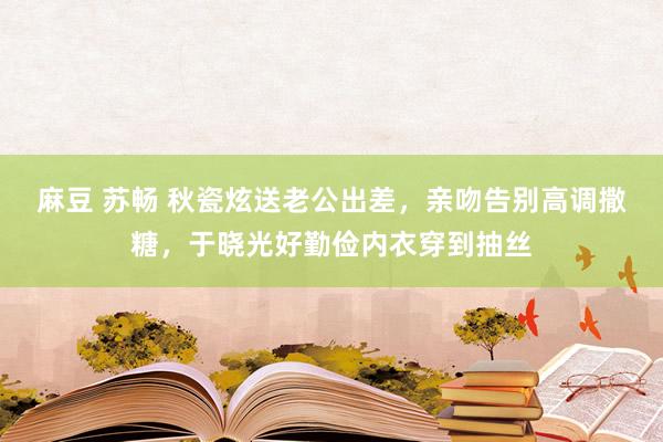 麻豆 苏畅 秋瓷炫送老公出差，亲吻告别高调撒糖，于晓光好勤俭内衣穿到抽丝