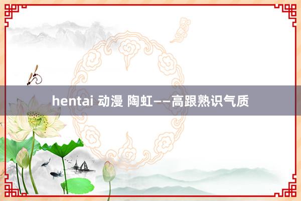 hentai 动漫 陶虹——高跟熟识气质