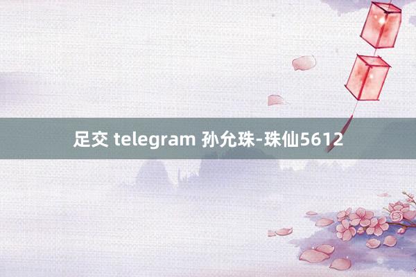 足交 telegram 孙允珠-珠仙5612