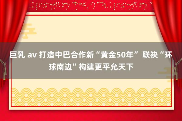 巨乳 av 打造中巴合作新“黄金50年” 联袂“环球南边”构建更平允天下