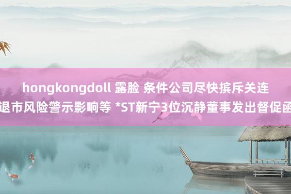 hongkongdoll 露脸 条件公司尽快摈斥关连退市风险警示影响等 *ST新宁3位沉静董事发出督促函