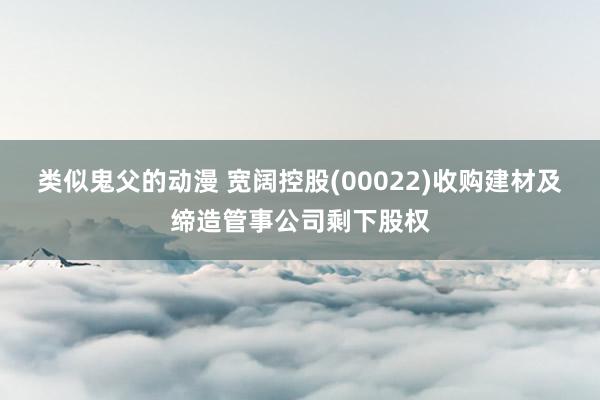 类似鬼父的动漫 宽阔控股(00022)收购建材及缔造管事公司剩下股权