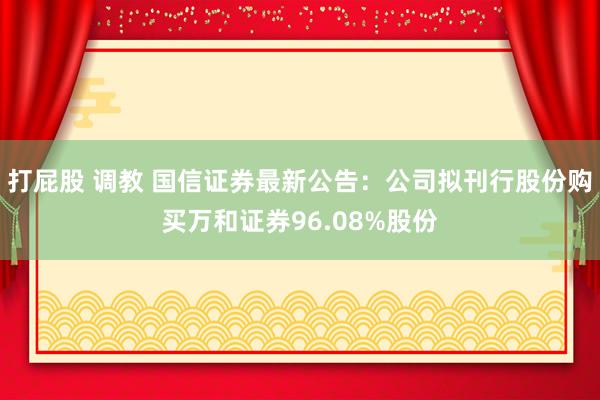 打屁股 调教 国信证券最新公告：公司拟刊行股份购买万和证券96.08%股份