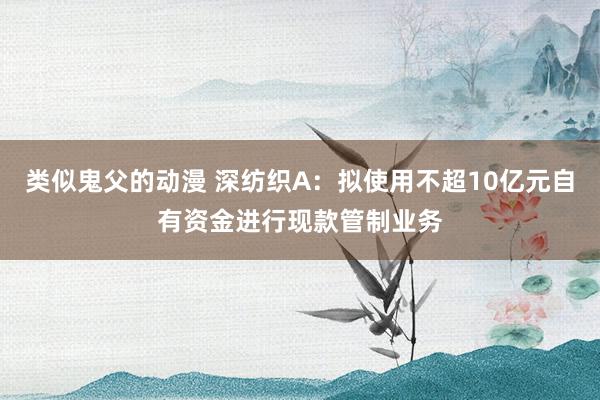 类似鬼父的动漫 深纺织A：拟使用不超10亿元自有资金进行现款管制业务