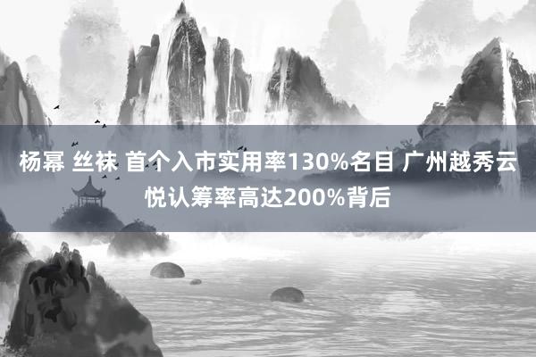 杨幂 丝袜 首个入市实用率130%名目 广州越秀云悦认筹率高达200%背后