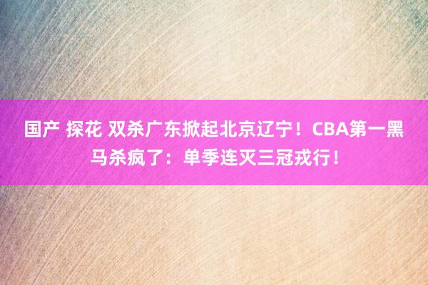 国产 探花 双杀广东掀起北京辽宁！CBA第一黑马杀疯了：单季连灭三冠戎行！