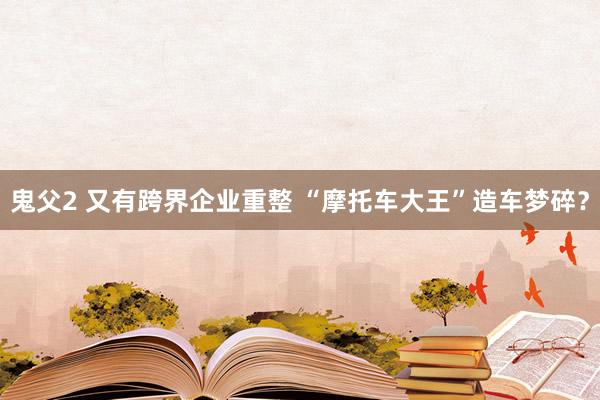 鬼父2 又有跨界企业重整 “摩托车大王”造车梦碎？