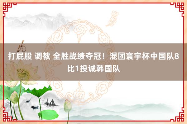 打屁股 调教 全胜战绩夺冠！混团寰宇杯中国队8比1投诚韩国队