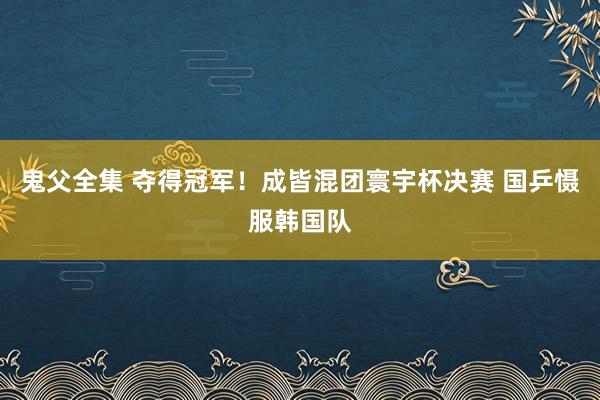 鬼父全集 夺得冠军！成皆混团寰宇杯决赛 国乒慑服韩国队