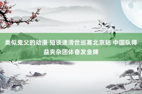 类似鬼父的动漫 短谈速滑世巡赛北京站 中国队得益夹杂团体奋发金牌