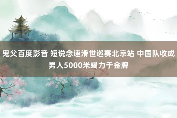 鬼父百度影音 短说念速滑世巡赛北京站 中国队收成男人5000米竭力于金牌