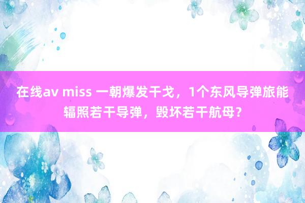 在线av miss 一朝爆发干戈，1个东风导弹旅能辐照若干导弹，毁坏若干航母？