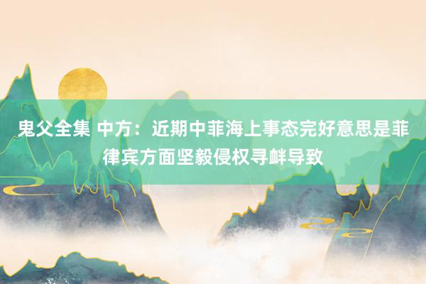 鬼父全集 中方：近期中菲海上事态完好意思是菲律宾方面坚毅侵权寻衅导致