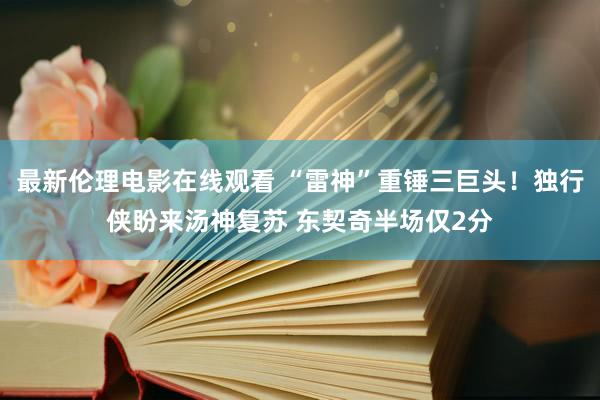 最新伦理电影在线观看 “雷神”重锤三巨头！独行侠盼来汤神复苏 东契奇半场仅2分