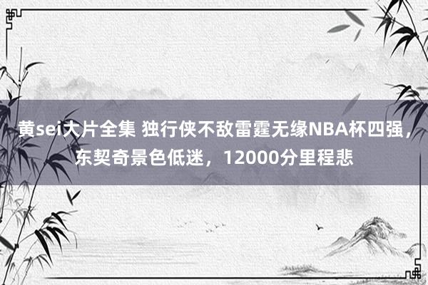 黄sei大片全集 独行侠不敌雷霆无缘NBA杯四强，东契奇景色低迷，12000分里程悲