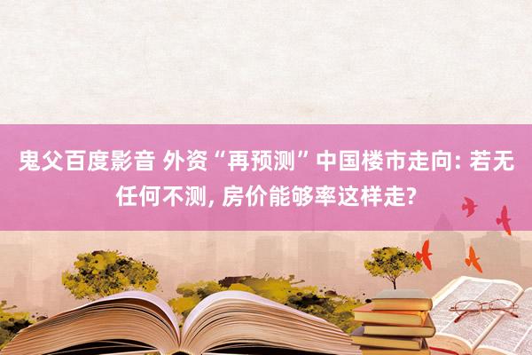 鬼父百度影音 外资“再预测”中国楼市走向: 若无任何不测， 房价能够率这样走?