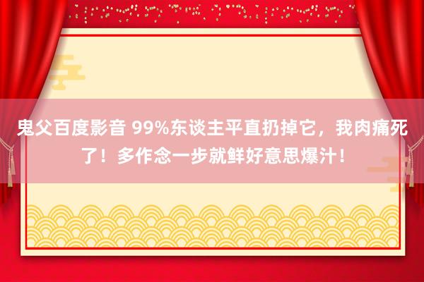 鬼父百度影音 99%东谈主平直扔掉它，我肉痛死了！多作念一步就鲜好意思爆汁！