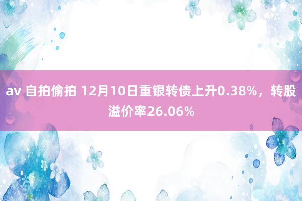 av 自拍偷拍 12月10日重银转债上升0.38%，转股溢价率26.06%