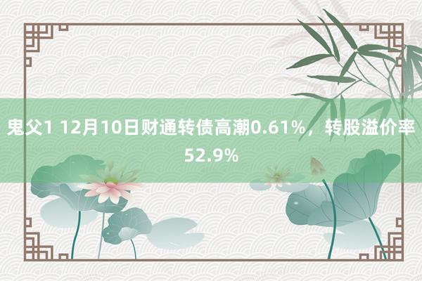 鬼父1 12月10日财通转债高潮0.61%，转股溢价率52.9%