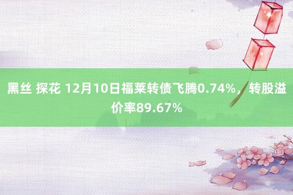 黑丝 探花 12月10日福莱转债飞腾0.74%，转股溢价率89.67%