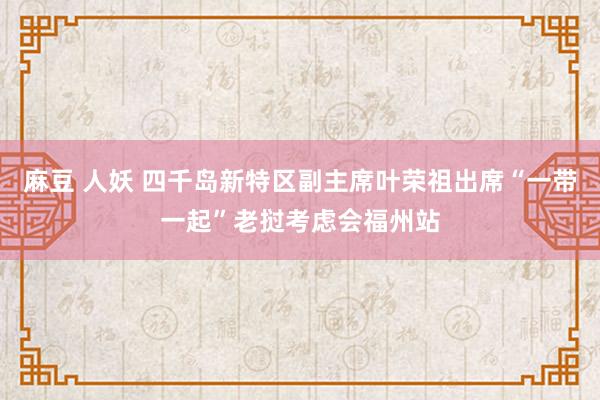 麻豆 人妖 四千岛新特区副主席叶荣祖出席“一带一起”老挝考虑会福州站