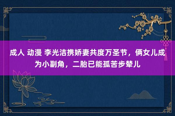 成人 动漫 李光洁携娇妻共度万圣节，俩女儿成为小副角，二胎已能孤苦步辇儿