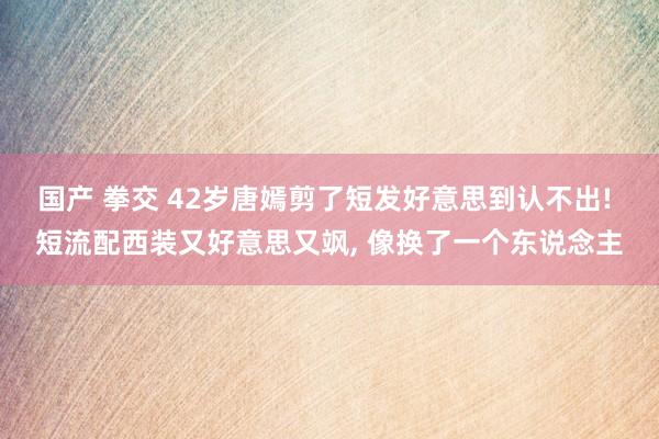 国产 拳交 42岁唐嫣剪了短发好意思到认不出! 短流配西装又好意思又飒， 像换了一个东说念主