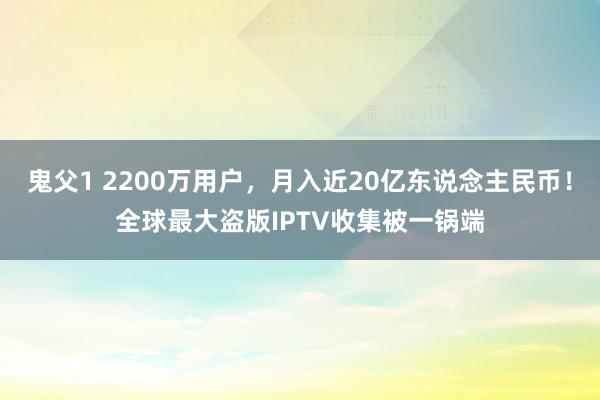 鬼父1 2200万用户，月入近20亿东说念主民币！全球最大盗版IPTV收集被一锅端