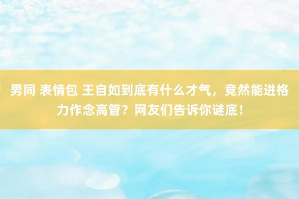 男同 表情包 王自如到底有什么才气，竟然能进格力作念高管？网友们告诉你谜底！