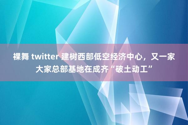 裸舞 twitter 建树西部低空经济中心，又一家大家总部基地在成齐“破土动工”