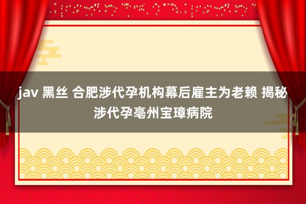 jav 黑丝 合肥涉代孕机构幕后雇主为老赖 揭秘涉代孕亳州宝璋病院