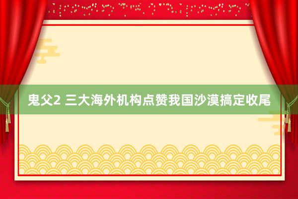 鬼父2 三大海外机构点赞我国沙漠搞定收尾