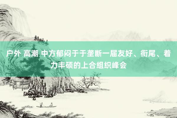 户外 高潮 中方郁闷于于垄断一届友好、衔尾、着力丰硕的上合组织峰会