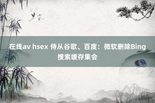 在线av hsex 侍从谷歌、百度：微软删除Bing搜索缓存集会