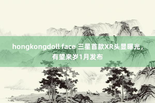 hongkongdoll face 三星首款XR头显曝光，有望来岁1月发布