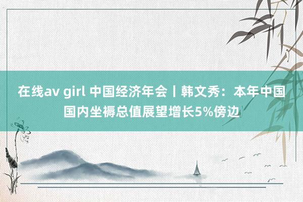 在线av girl 中国经济年会丨韩文秀：本年中国国内坐褥总值展望增长5%傍边