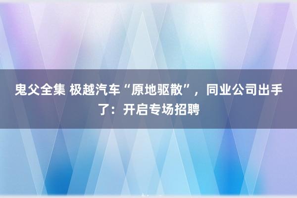 鬼父全集 极越汽车“原地驱散”，同业公司出手了：开启专场招聘