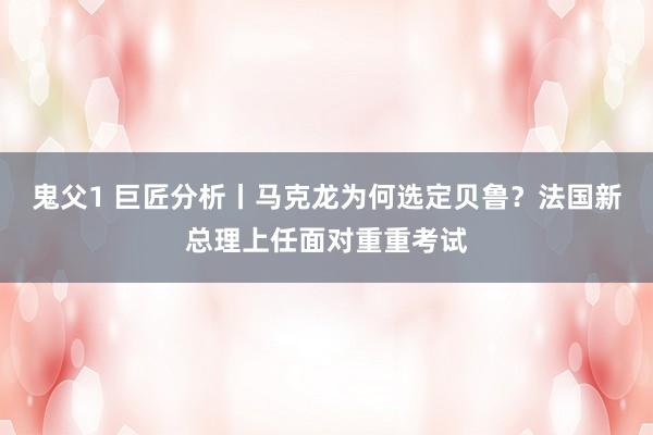 鬼父1 巨匠分析丨马克龙为何选定贝鲁？法国新总理上任面对重重考试